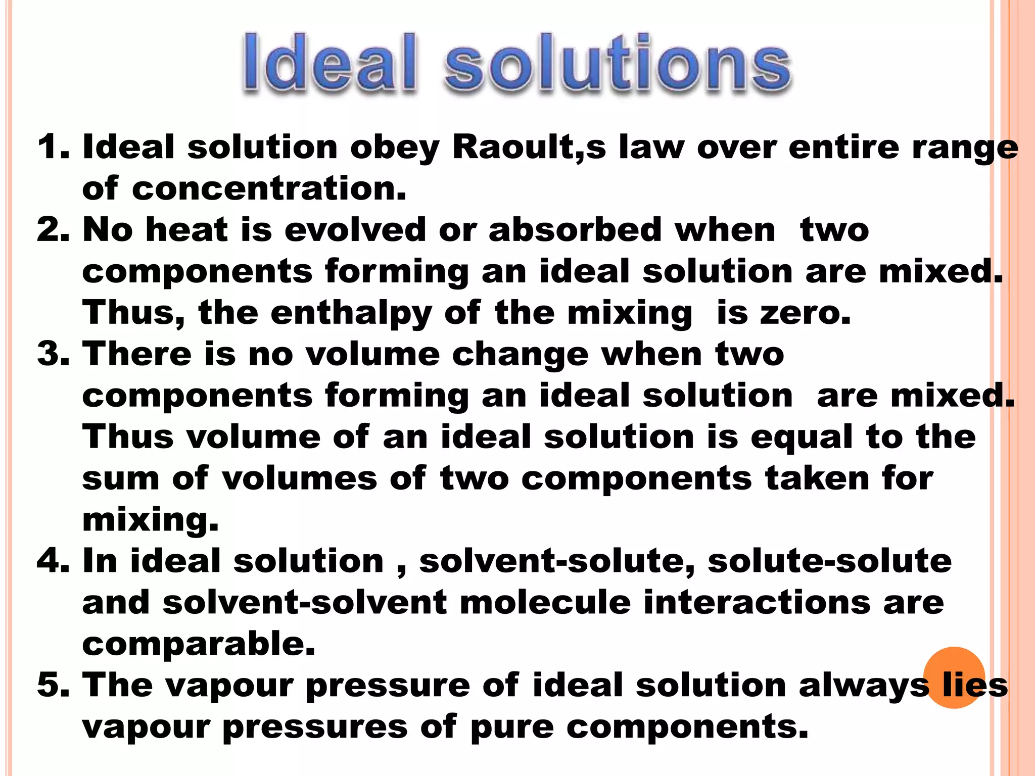 1. Ideal solution obey Raoult,s law over entire range
of concentration.
2. No heat is evolved or absorbed when two
components forming an ideal solution are mixed.
Thus, the enthalpy of the mixing is zero.
3. There is no volume change when two
components forming an ideal solution are mixed.
Thus volume of an ideal solution is equal to the
sum of volumes of two components taken for
mixing.
4. In ideal solution , solvent-solute, solute-solute
and solvent-solvent molecule interactions are
comparable.
5. The vapour pressure of ideal solution always lies
vapour pressures of pure components.
 