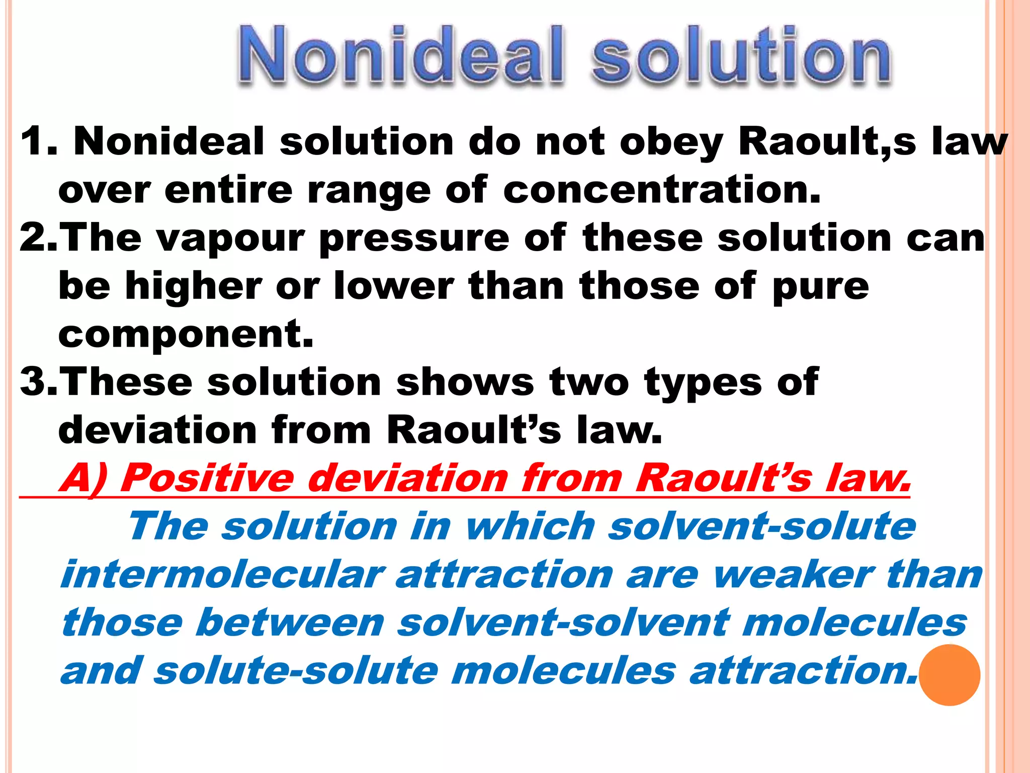 1. Nonideal solution do not obey Raoult,s law
over entire range of concentration.
2.The vapour pressure of these solution can
be higher or lower than those of pure
component.
3.These solution shows two types of
deviation from Raoult’s law.
A) Positive deviation from Raoult’s law.
The solution in which solvent-solute
intermolecular attraction are weaker than
those between solvent-solvent molecules
and solute-solute molecules attraction.
 