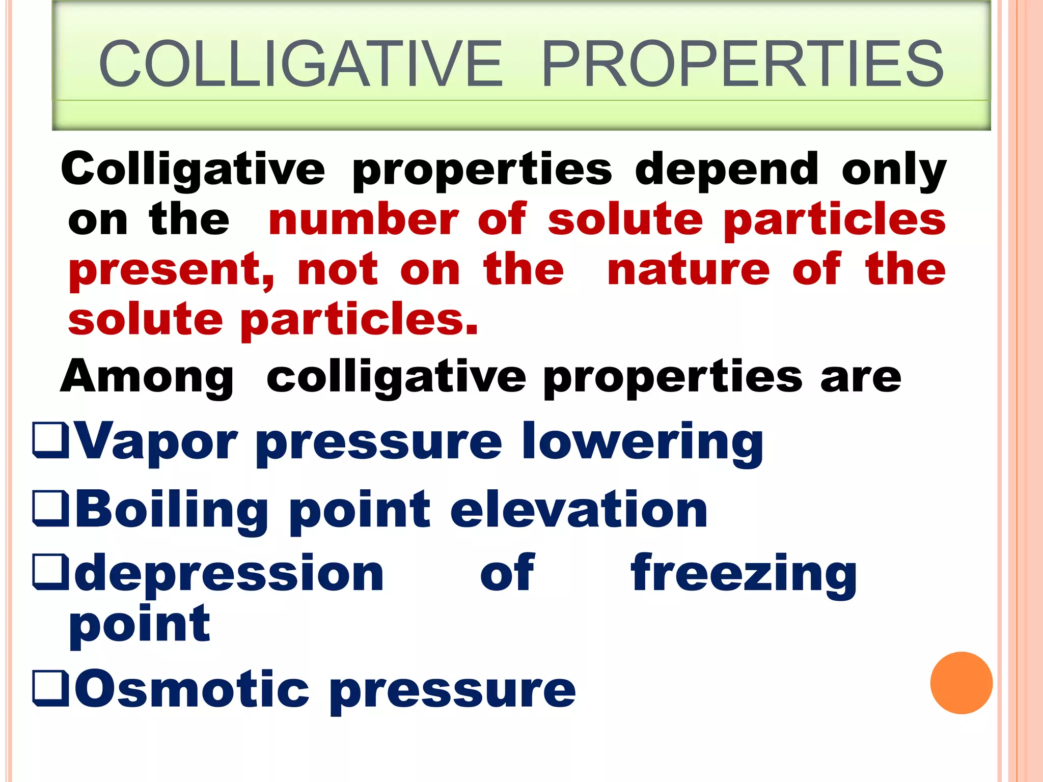 COLLIGATIVE PROPERTIES
2
3
Colligative properties depend only
on the number of solute particles
present, not on the nature of the
solute particles.
Among colligative properties are
Vapor pressure lowering
Boiling point elevation
depression of freezing
point
Osmotic pressure
 