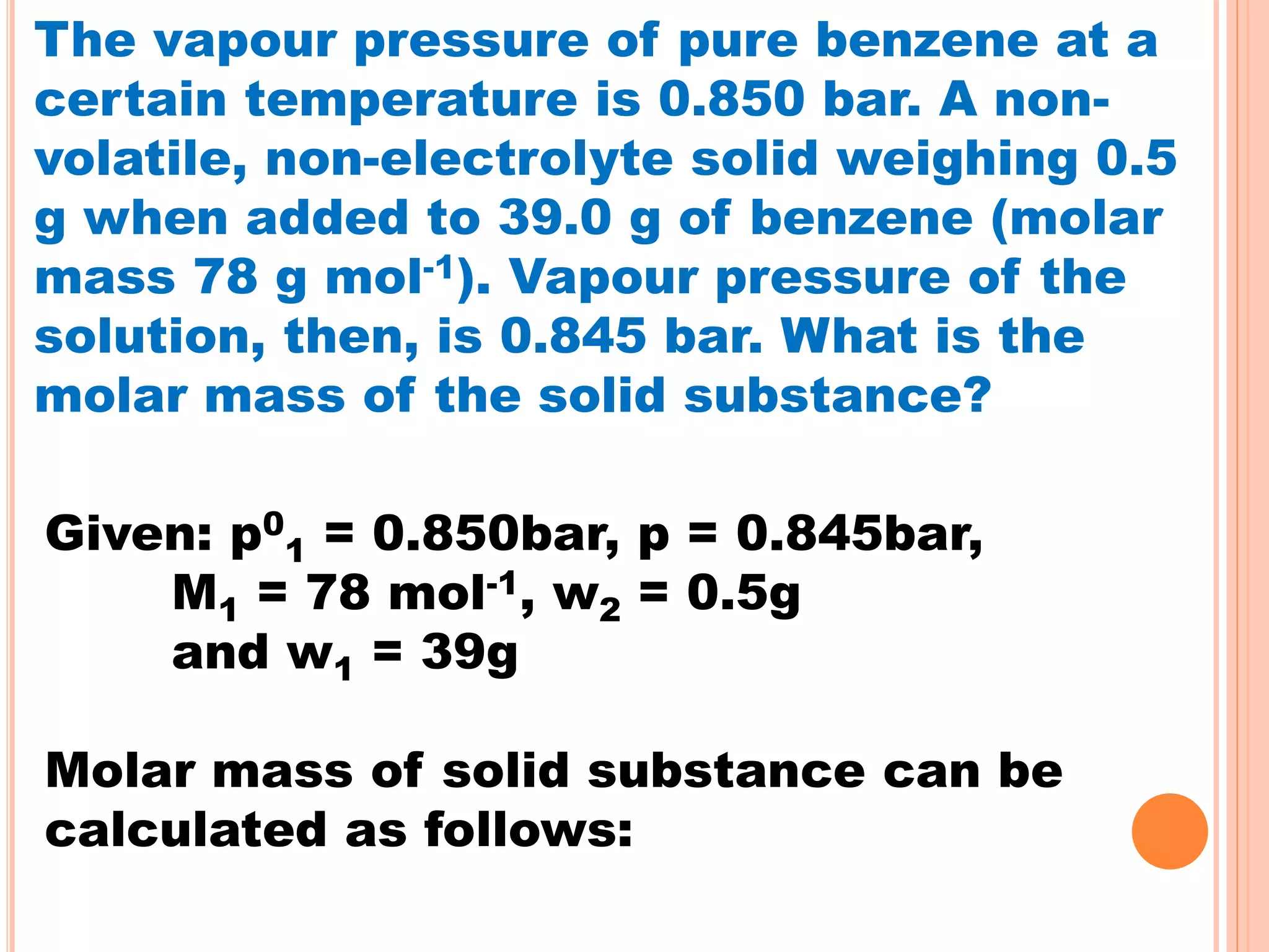 The vapour pressure of pure benzene at a
certain temperature is 0.850 bar. A non-
volatile, non-electrolyte solid weighing 0.5
g when added to 39.0 g of benzene (molar
mass 78 g mol-1). Vapour pressure of the
solution, then, is 0.845 bar. What is the
molar mass of the solid substance?
Given: p0
1 = 0.850bar, p = 0.845bar,
M1 = 78 mol-1, w2 = 0.5g
and w1 = 39g
Molar mass of solid substance can be
calculated as follows:
 