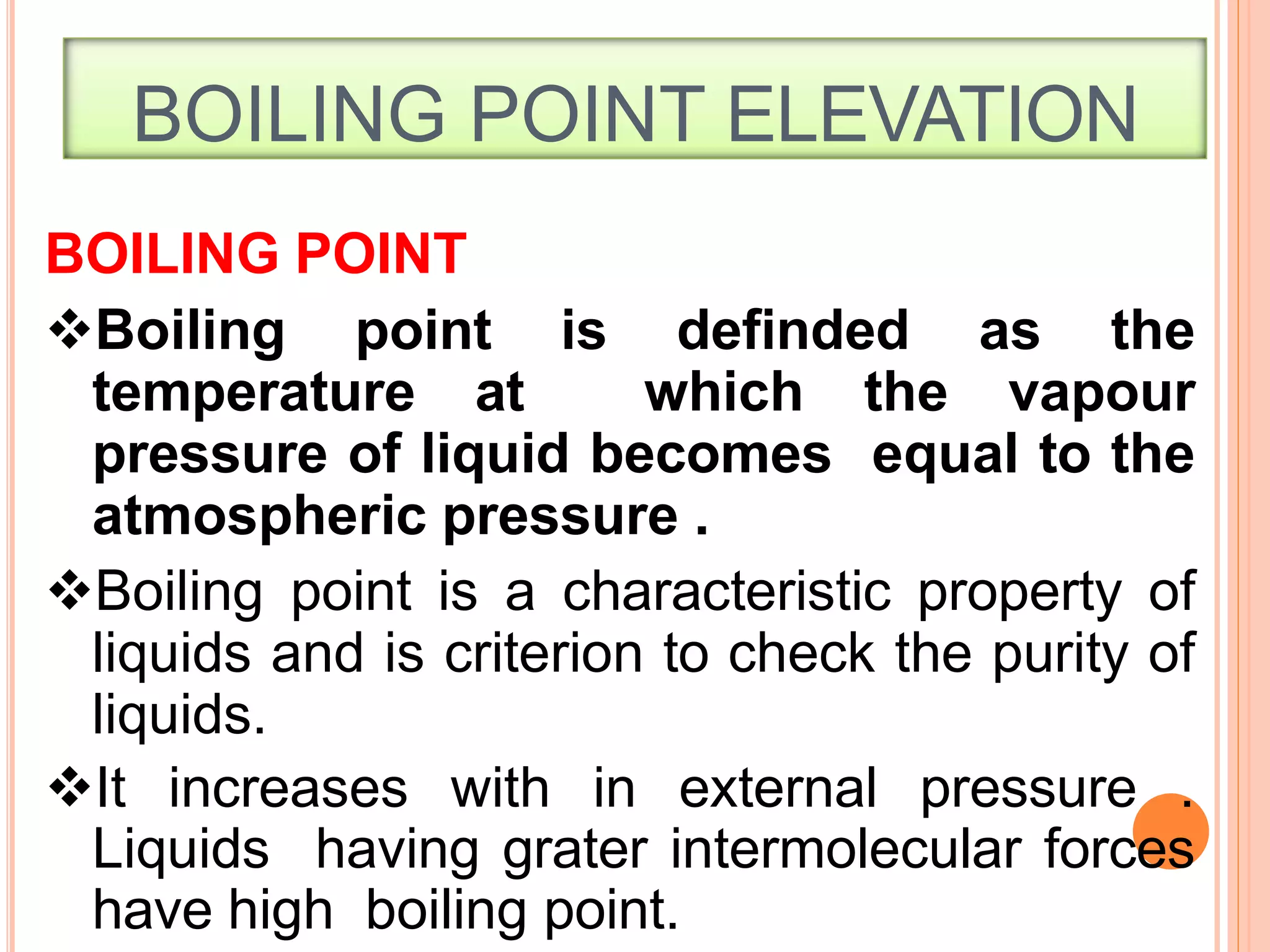 BOILING POINT ELEVATION
3
3
BOILING POINT
Boiling point is definded as the
temperature at which the vapour
pressure of liquid becomes equal to the
atmospheric pressure .
Boiling point is a characteristic property of
liquids and is criterion to check the purity of
liquids.
It increases with in external pressure .
Liquids having grater intermolecular forces
have high boiling point.
 