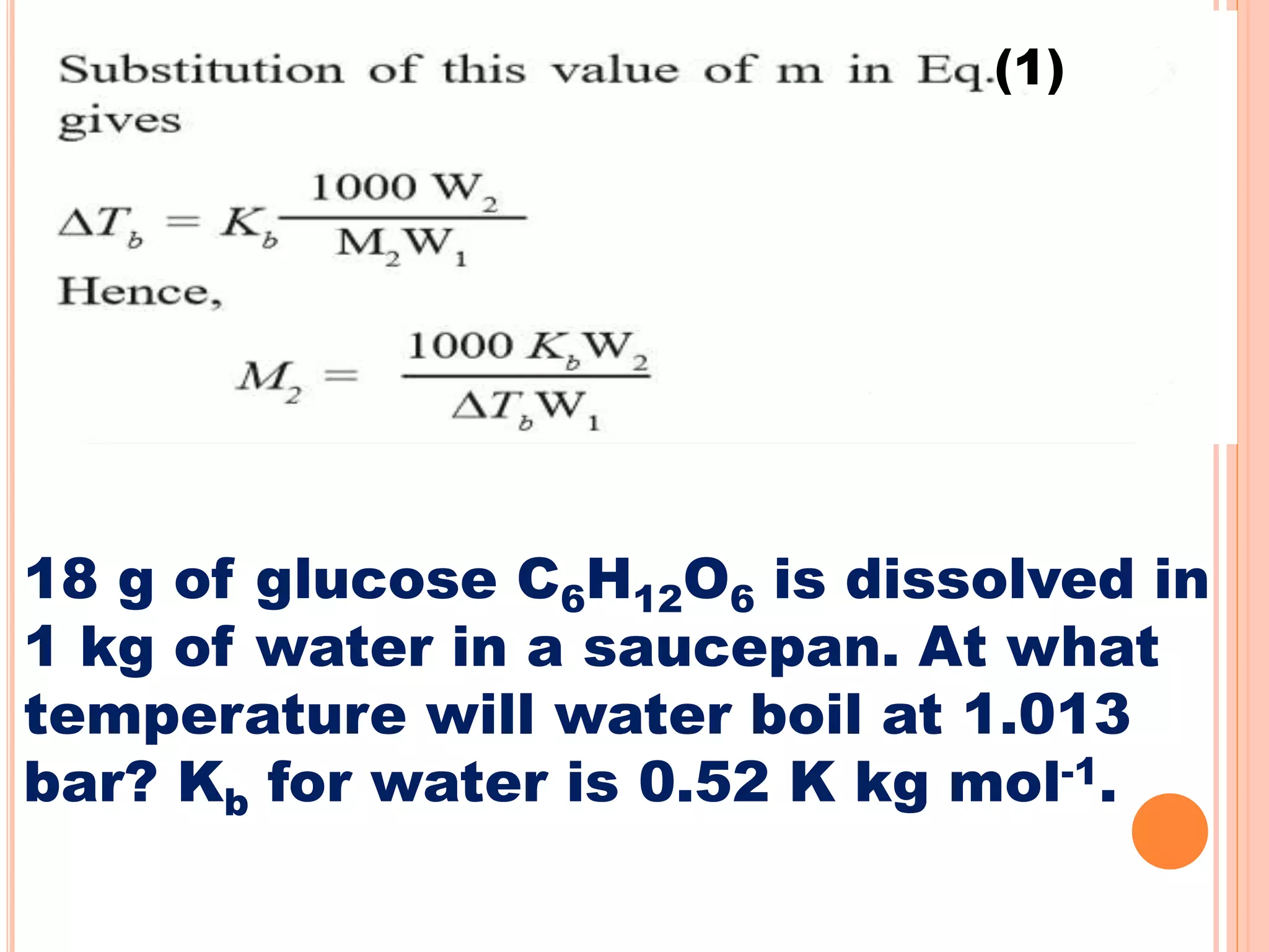 (1)
18 g of glucose C6H12O6 is dissolved in
1 kg of water in a saucepan. At what
temperature will water boil at 1.013
bar? Kb for water is 0.52 K kg mol-1.
 