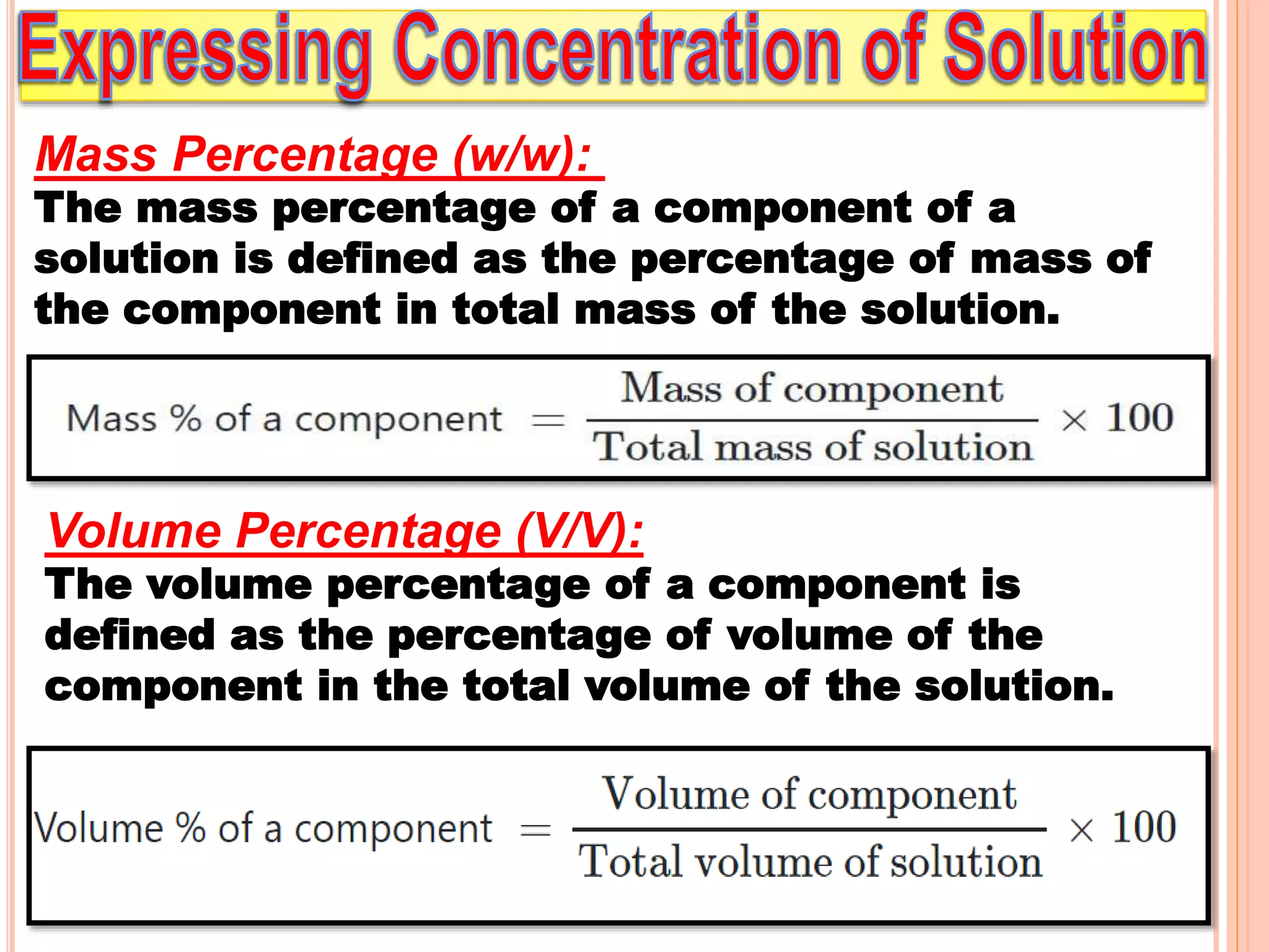 Mass Percentage (w/w):
The mass percentage of a component of a
solution is defined as the percentage of mass of
the component in total mass of the solution.
Volume Percentage (V/V):
The volume percentage of a component is
defined as the percentage of volume of the
component in the total volume of the solution.
 