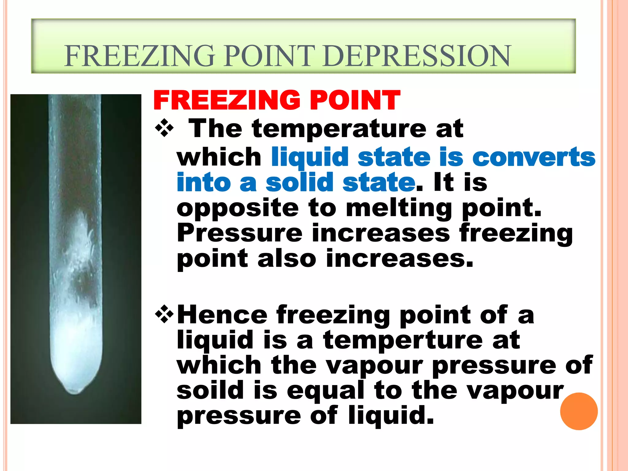 FREEZING POINT DEPRESSION
FREEZING POINT
 The temperature at
which liquid state is converts
into a solid state. It is
opposite to melting point.
Pressure increases freezing
point also increases.
Hence freezing point of a
liquid is a temperture at
which the vapour pressure of
soild is equal to the vapour
pressure of liquid.
 
