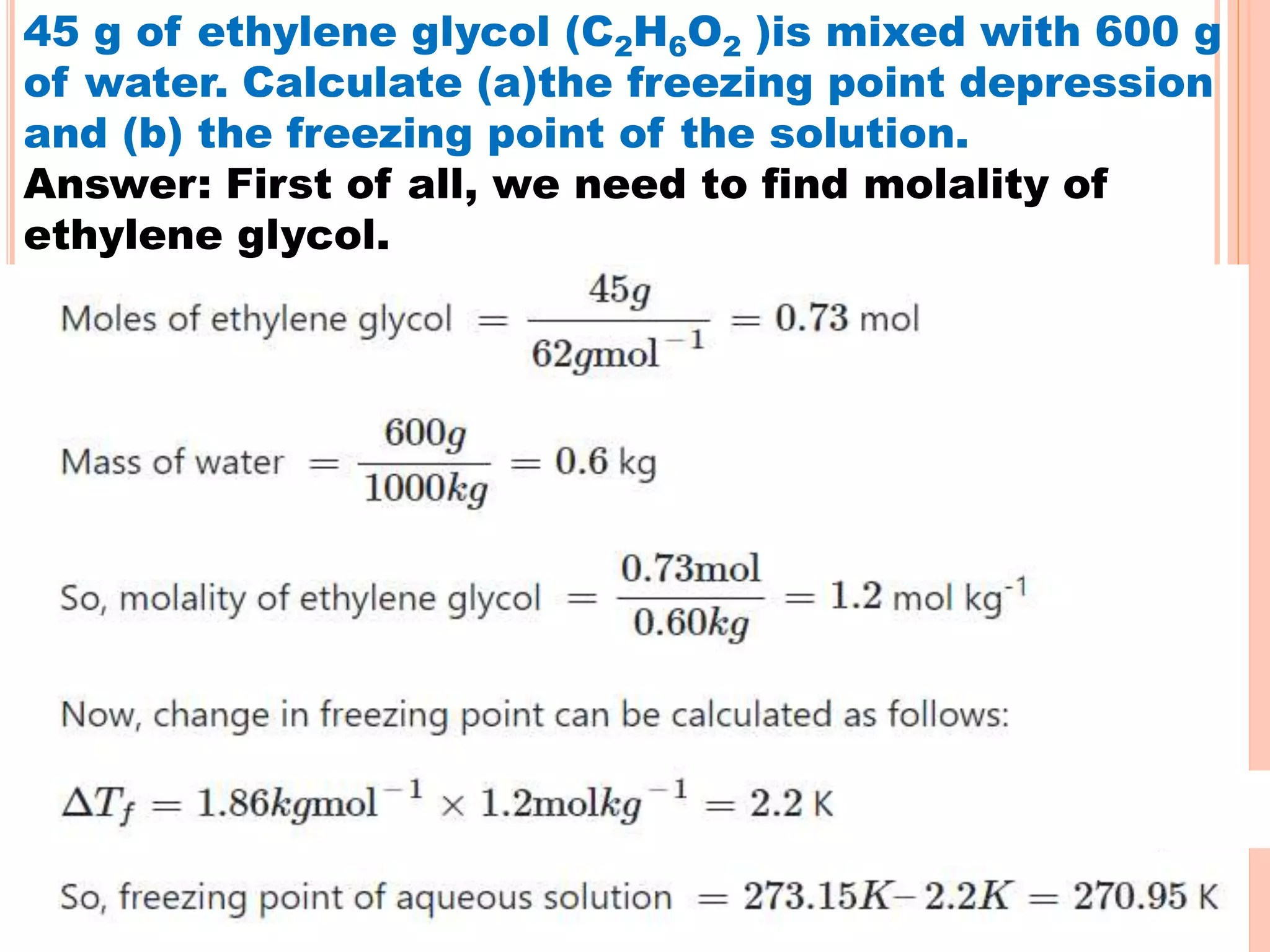 45 g of ethylene glycol (C2H6O2 )is mixed with 600 g
of water. Calculate (a)the freezing point depression
and (b) the freezing point of the solution.
Answer: First of all, we need to find molality of
ethylene glycol.
 