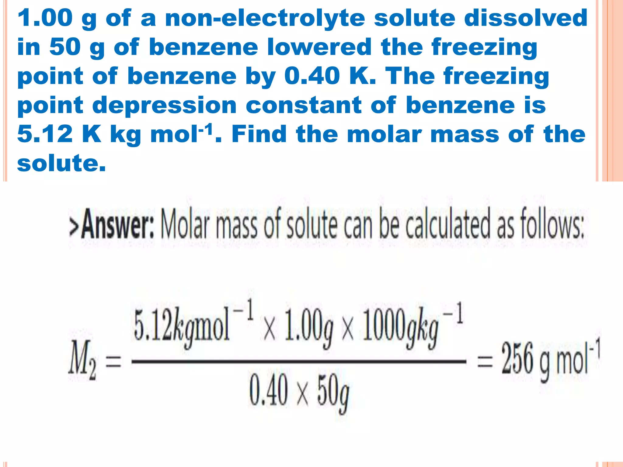 1.00 g of a non-electrolyte solute dissolved
in 50 g of benzene lowered the freezing
point of benzene by 0.40 K. The freezing
point depression constant of benzene is
5.12 K kg mol-1. Find the molar mass of the
solute.
 