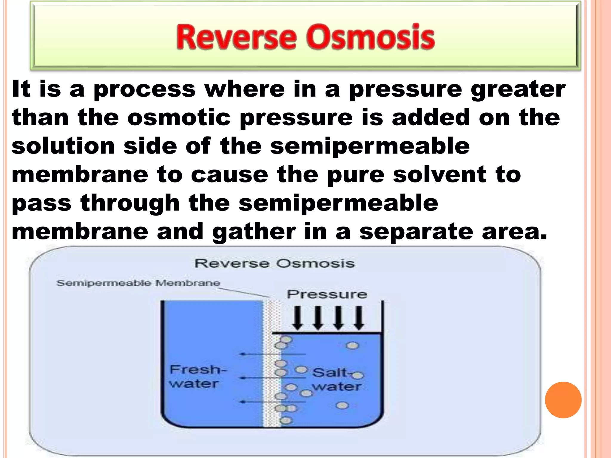 It is a process where in a pressure greater
than the osmotic pressure is added on the
solution side of the semipermeable
membrane to cause the pure solvent to
pass through the semipermeable
membrane and gather in a separate area.
 