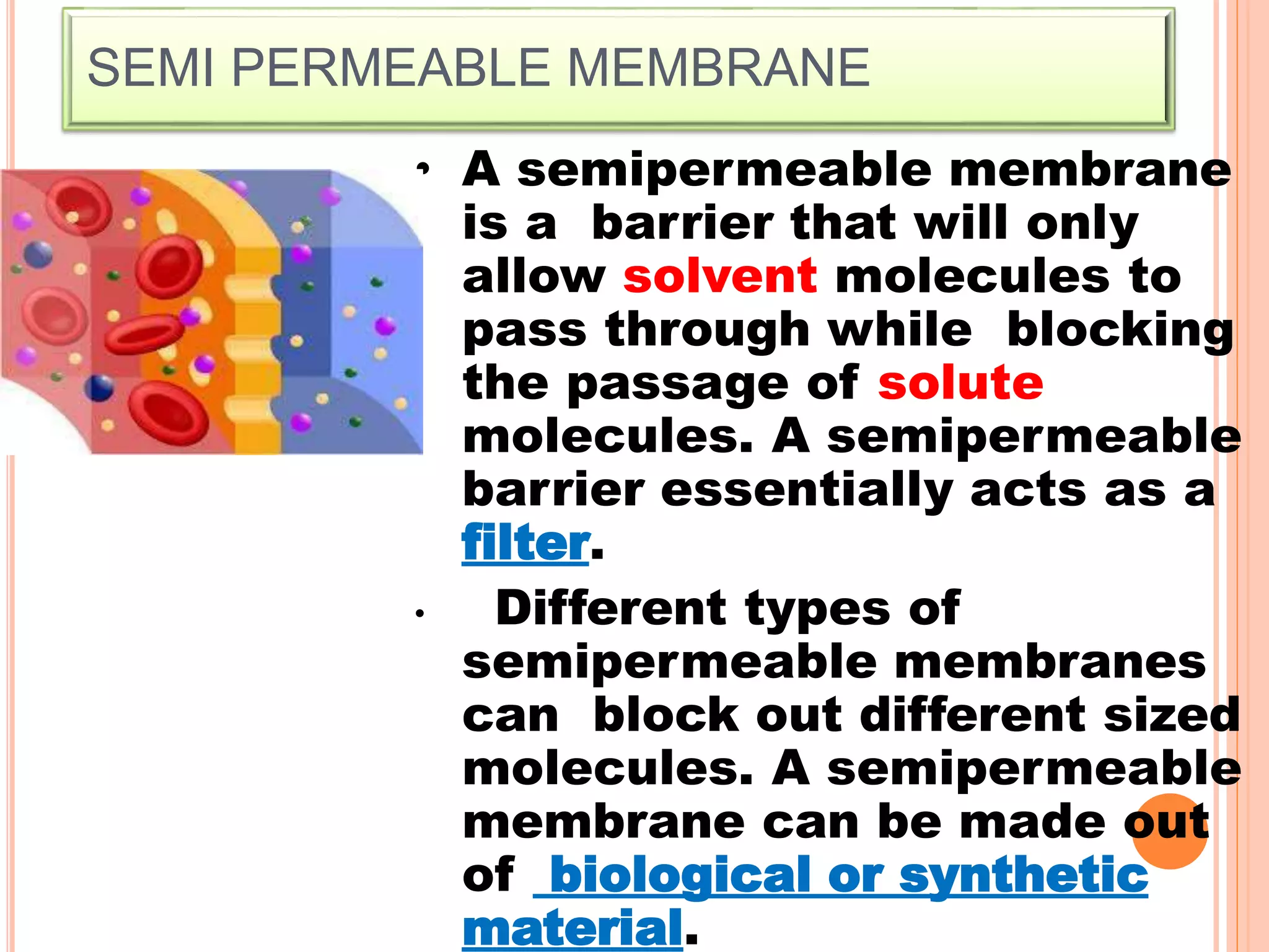 SEMI PERMEABLE MEMBRANE
• A semipermeable membrane
is a barrier that will only
allow solvent molecules to
pass through while blocking
the passage of solute
molecules. A semipermeable
barrier essentially acts as a
filter.
• Different types of
semipermeable membranes
can block out different sized
molecules. A semipermeable
membrane can be made out
of biological or synthetic
material.
 