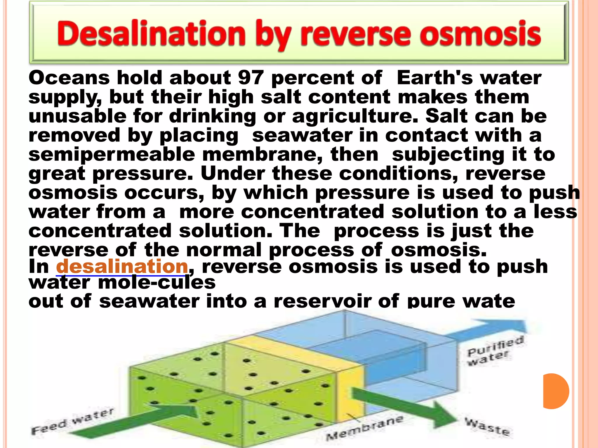 Oceans hold about 97 percent of Earth's water
supply, but their high salt content makes them
unusable for drinking or agriculture. Salt can be
removed by placing seawater in contact with a
semipermeable membrane, then subjecting it to
great pressure. Under these conditions, reverse
osmosis occurs, by which pressure is used to push
water from a more concentrated solution to a less
concentrated solution. The process is just the
reverse of the normal process of osmosis.
In desalination, reverse osmosis is used to push
water mole-cules
out of seawater into a reservoir of pure wate
4
9
 