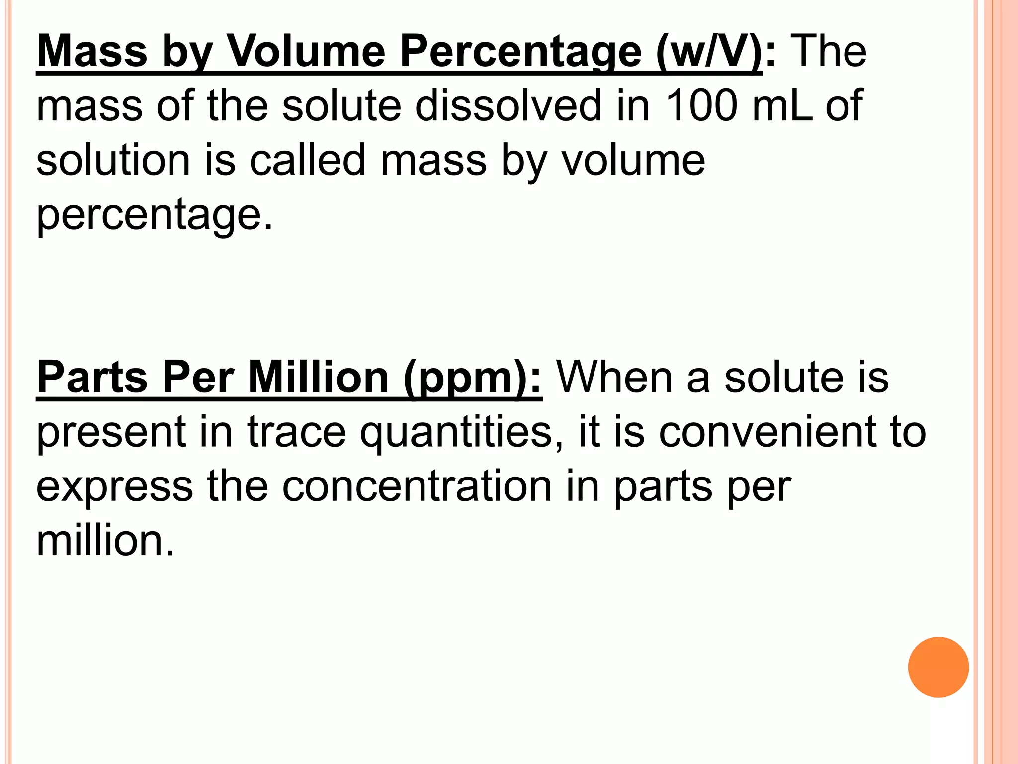 Mass by Volume Percentage (w/V): The
mass of the solute dissolved in 100 mL of
solution is called mass by volume
percentage.
Parts Per Million (ppm): When a solute is
present in trace quantities, it is convenient to
express the concentration in parts per
million.
 