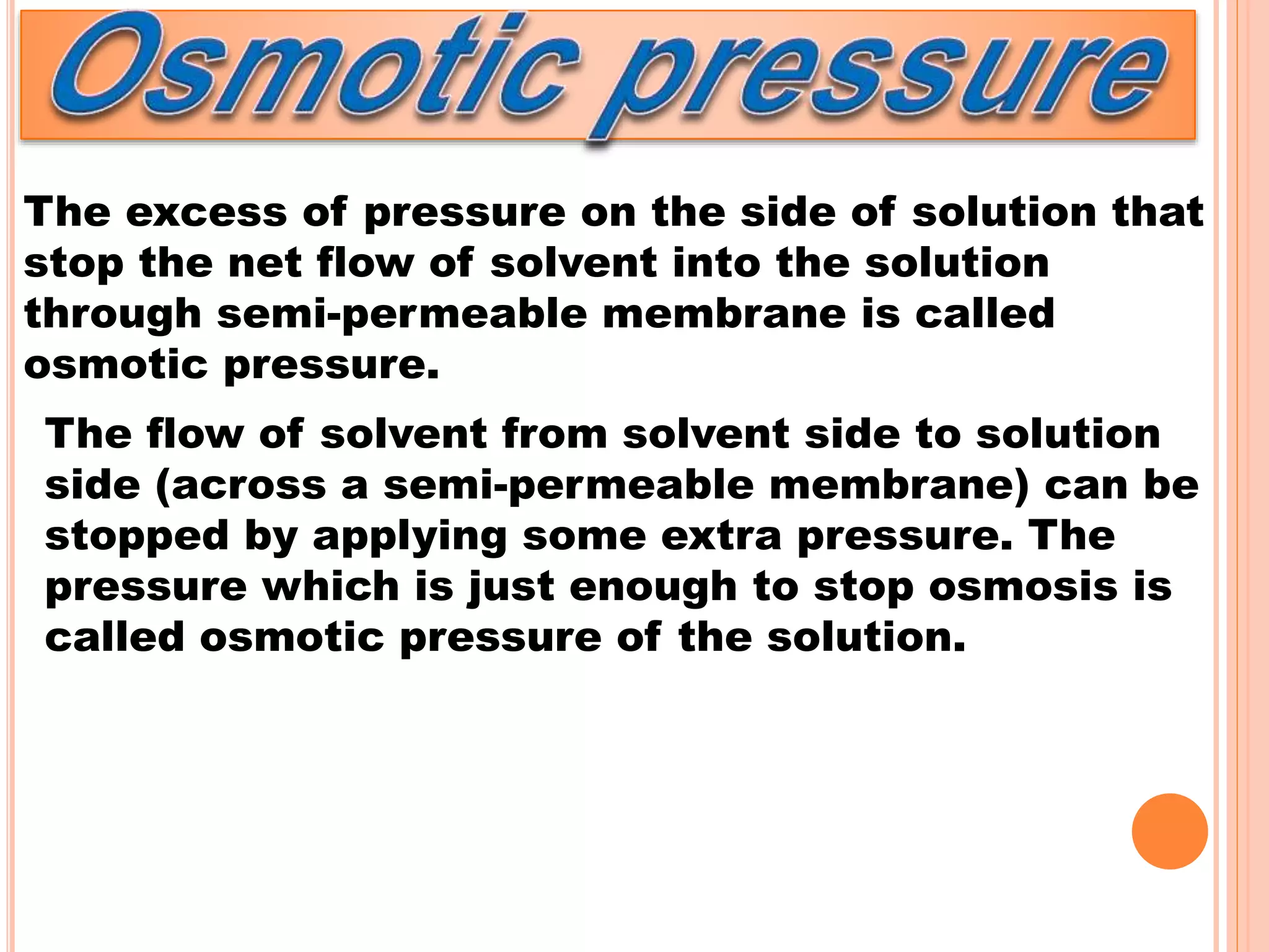 The excess of pressure on the side of solution that
stop the net flow of solvent into the solution
through semi-permeable membrane is called
osmotic pressure.
The flow of solvent from solvent side to solution
side (across a semi-permeable membrane) can be
stopped by applying some extra pressure. The
pressure which is just enough to stop osmosis is
called osmotic pressure of the solution.
 