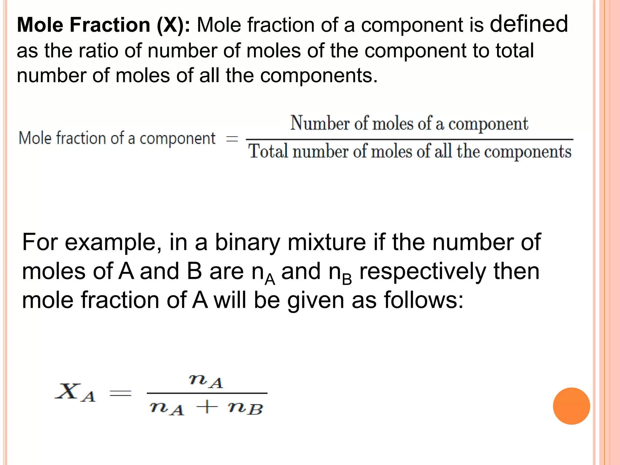 Mole Fraction (X): Mole fraction of a component is defined
as the ratio of number of moles of the component to total
number of moles of all the components.
For example, in a binary mixture if the number of
moles of A and B are nA and nB respectively then
mole fraction of A will be given as follows:
 