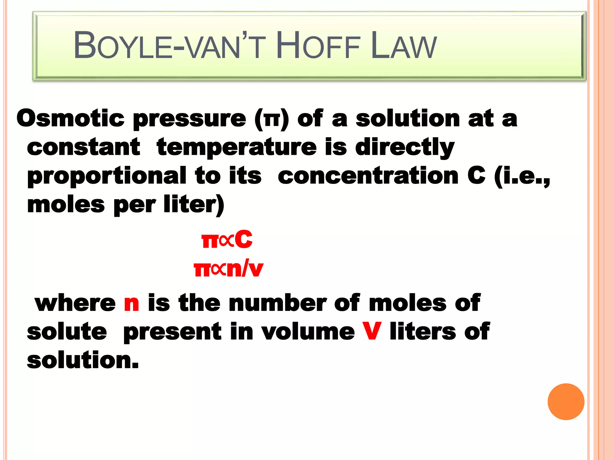BOYLE-VAN’T HOFF LAW
Osmotic pressure (π) of a solution at a
constant temperature is directly
proportional to its concentration C (i.e.,
moles per liter)
π∝C
π∝n/v
where n is the number of moles of
solute present in volume V liters of
solution.
 