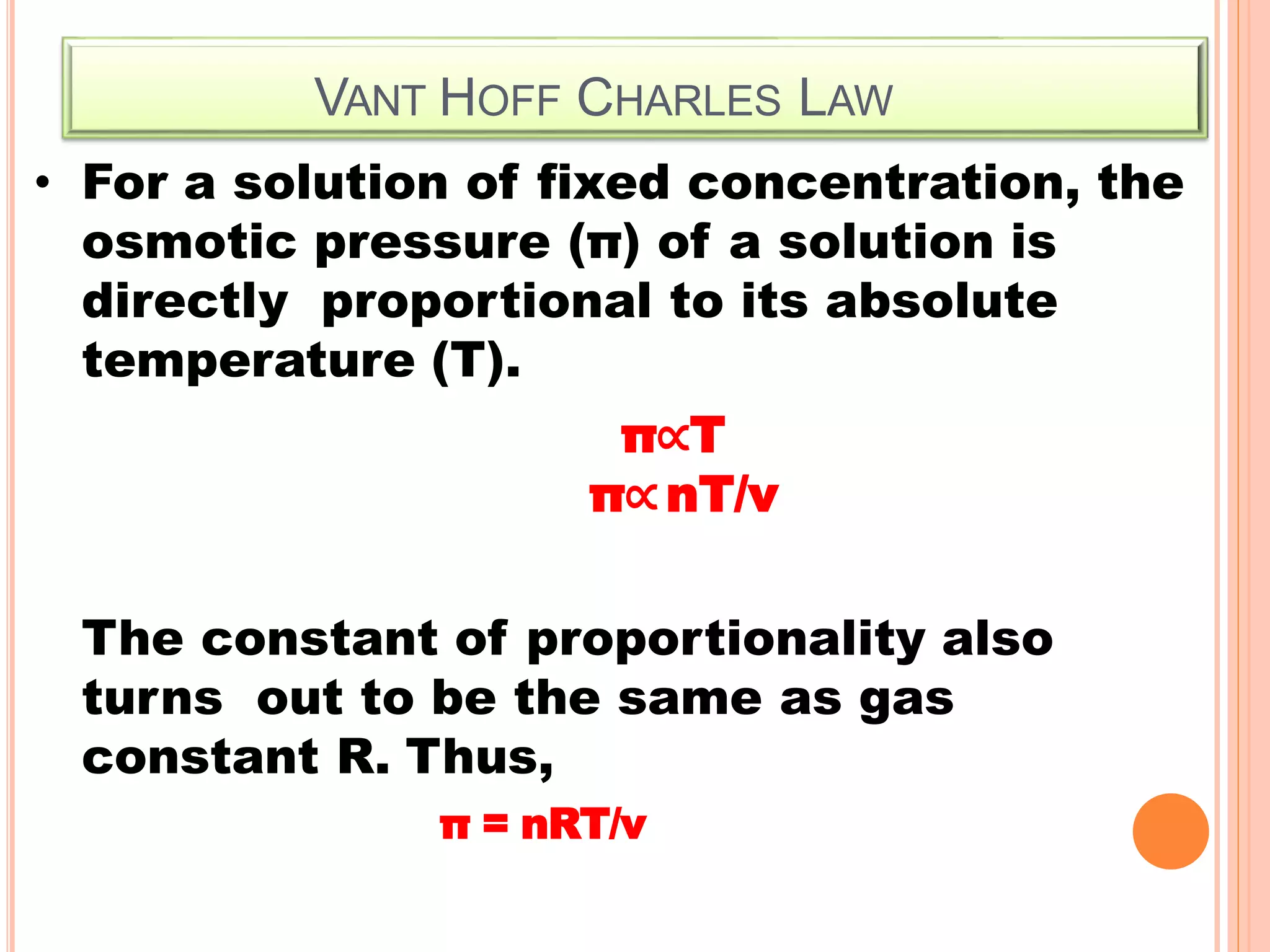VANT HOFF CHARLES LAW
• For a solution of fixed concentration, the
osmotic pressure (π) of a solution is
directly proportional to its absolute
temperature (T).
π∝T
π∝nT/v
The constant of proportionality also
turns out to be the same as gas
constant R. Thus,
π = nRT/v
 