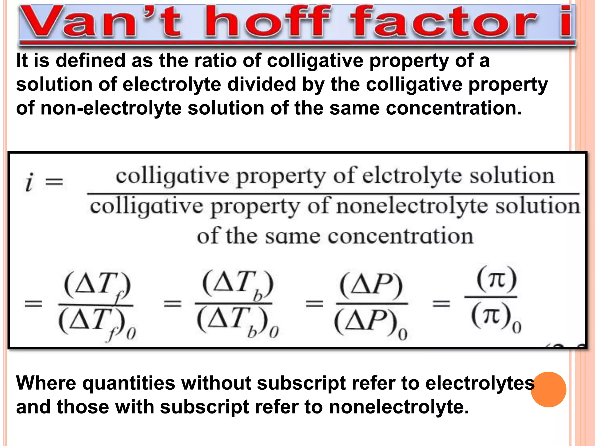 It is defined as the ratio of colligative property of a
solution of electrolyte divided by the colligative property
of non-electrolyte solution of the same concentration.
Where quantities without subscript refer to electrolytes
and those with subscript refer to nonelectrolyte.
 