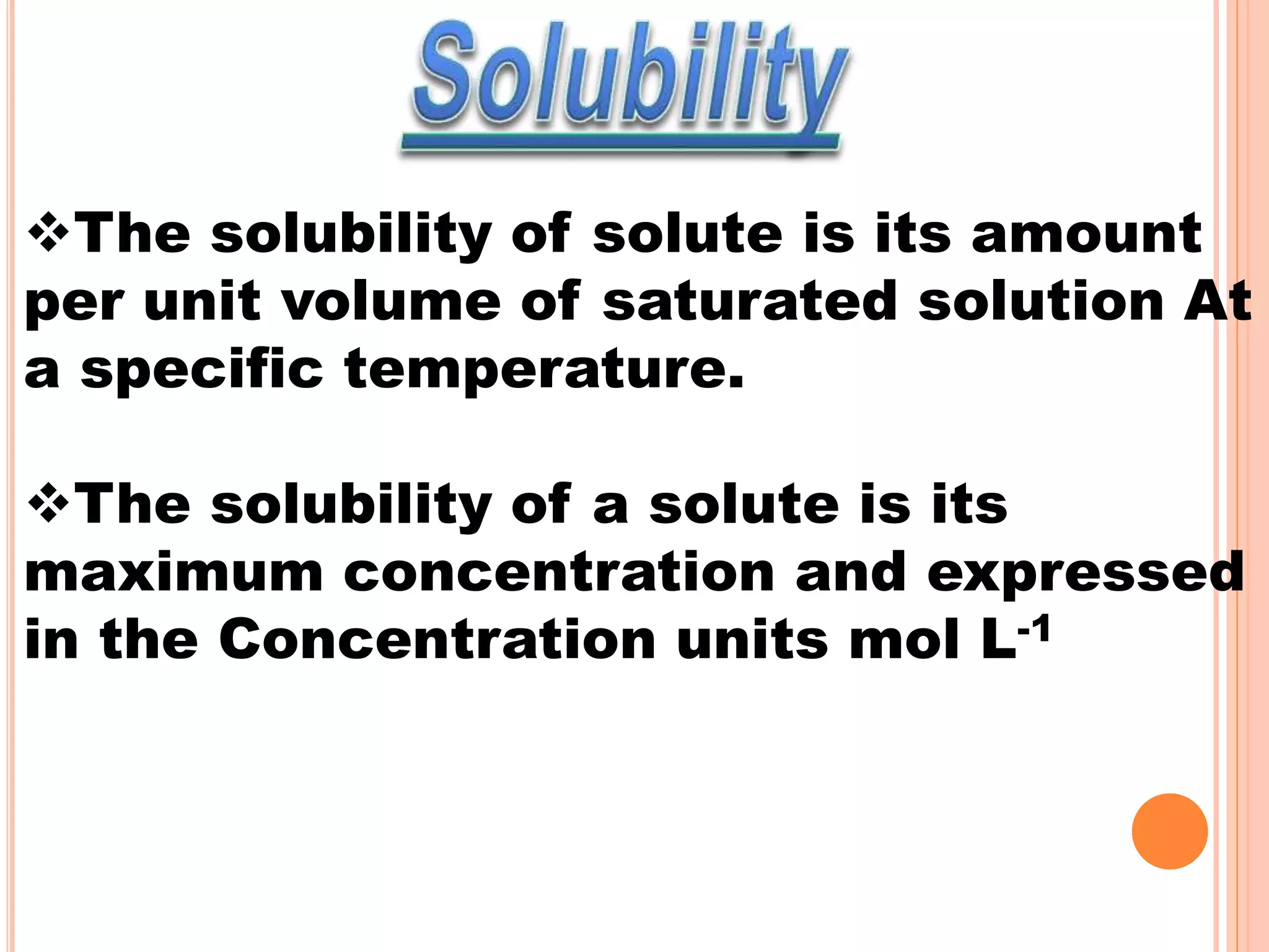 The solubility of solute is its amount
per unit volume of saturated solution At
a specific temperature.
The solubility of a solute is its
maximum concentration and expressed
in the Concentration units mol L-1
 
