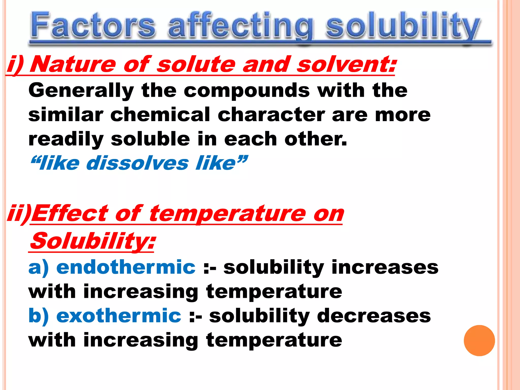 i) Nature of solute and solvent:
Generally the compounds with the
similar chemical character are more
readily soluble in each other.
“like dissolves like”
ii)Effect of temperature on
Solubility:
a) endothermic :- solubility increases
with increasing temperature
b) exothermic :- solubility decreases
with increasing temperature
 