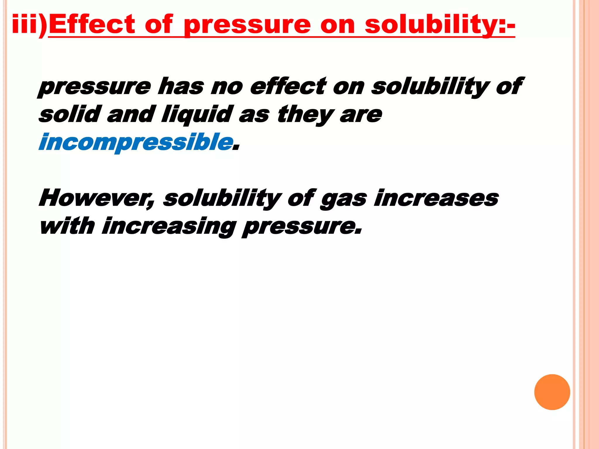 iii)Effect of pressure on solubility:-
pressure has no effect on solubility of
solid and liquid as they are
incompressible.
However, solubility of gas increases
with increasing pressure.
 