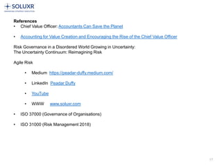 17
References
• Chief Value Officer: Accountants Can Save the Planet
• Accounting for Value Creation and Encouraging the Rise of the Chief Value Officer
Risk Governance in a Disordered World Growing in Uncertainty:
The Uncertainty Continuum: Reimagining Risk
Agile Risk
• Medium https://peadar-duffy.medium.com/
• LinkedIn Peadar Duffy
• YouTube
• WWW www.soluxr.com
• ISO 37000 (Governance of Organisations)
• ISO 31000 (Risk Management 2018)
 