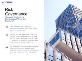4
Risk
Governance
“Navigating True North in a
Disordered World Growing in
Uncertainty”
Dead Reckoning: Risk Governance
Instrumentation is Poor: ability to see what’s
around the corner is poor,
01.
Disorder: “We won’t experience 100 years of
progress in the 21st century – it will be more
like 20,000 years of progress (at today’s rate)
… must focus on decreasing downsides whilst
limiting massive upside to smaller bets
02.
The Uncertainty Continuum: (Value-Objectives-
Time): Decision Making at the top of the
continuum morphs into decision management in
the middle and decision taking at the bottom
03.
 