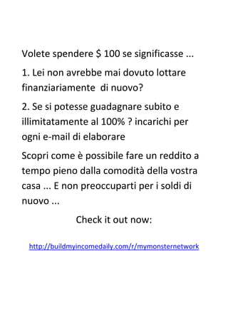 Volete spendere $ 100 se significasse ...
1. Lei non avrebbe mai dovuto lottare
finanziariamente di nuovo?
2. Se si potesse guadagnare subito e
illimitatamente al 100% ? incarichi per
ogni e-mail di elaborare
Scopri come è possibile fare un reddito a
tempo pieno dalla comodità della vostra
casa ... E non preoccuparti per i soldi di
nuovo ...
Check it out now:
http://buildmyincomedaily.com/r/mymonsternetwork
 