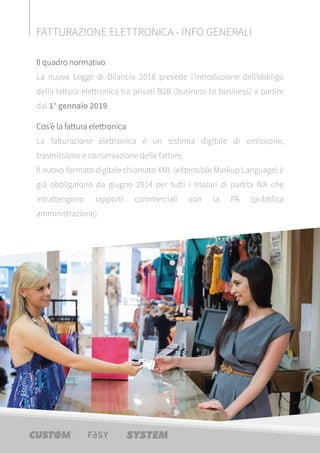 Il quadro normativo
La nuova Legge di Bilancio 2018 prevede l’introduzione dell’obbligo
della fattura elettronica tra privati B2B (business to business) a partire
dal 1° gennaio 2019.
Cos’è la fattura elettronica
La fatturazione elettronica è un sistema digitale di emissione,
trasmissione e conservazione delle fatture.
Il nuovo formato digitale chiamato XML (eXtensible Markup Language) è
già obbligatorio da giugno 2014 per tutti i titolari di partita IVA che
intrattengono rapporti commerciali con la PA (pubblica
amministrazione).
FATTURAZIONE ELETTRONICA - INFO GENERALI
 