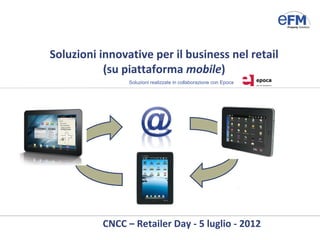Soluzioni innovative per il business nel retail
           (su piattaforma mobile)
                Soluzioni realizzate in collaborazione con Epoca




          CNCC – Retailer Day - 5 luglio - 2012
 
