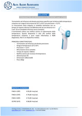 SOLUZIONE 1:
TERMOMETRO AD INFRAROSSI DI PRECISIONE mod. UT300R
Termometro ad infrarossi ad elevata precisione specifico per la lettura della temperatura
corporea con range di escursione da 32°C a 43°C con precisione +- 0,3°C.
La misurazione viene eseguita in modalità istantanea con un
tempo di risposta inferiore ad 500mSecondi ad una distanza tra i
5 ed i 10 cm (modalità infrarossi senza contatto).
Il termometro attiva una notifica sonora al superamento della
temperatura. Questo dispositivo è atto alla verifica della
temperatura corporea a puro scopo informativo e NON
disgnostico. Non è un dispositivo medico.
PRINCIPALI CARATTERISTICHE:
− Termometro ad infrarossi ad elevata precisione
− Range di temperatura 32°C-43°C
− Precisione +- 0,3°C
− Misurazione senza contatto
− Tempo di risposta <500mS
− Notifica sonora per eccesso di temperatura
− Alimentazione 9V
− Dimensioni 108x153x40
− Peso 185gr
PROPOSTA ECONOMICA:
FINO A 10PZ. € 85,00 +Iva/cad.
FINO A 25PZ. € 79,00 +Iva/cad.
FINO A 50PZ. € 72,00 +Iva/cad.
OLTRE 50 PZ. € 68,00 +Iva/cad.
 
