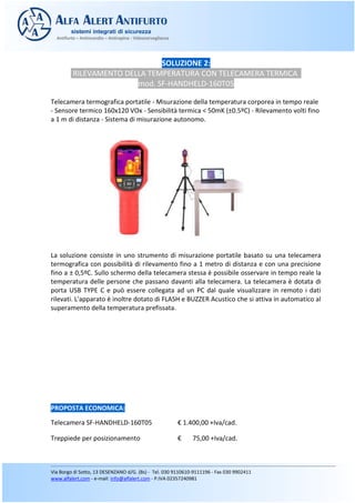 SOLUZIONE 2:
RILEVAMENTO DELLA TEMPERATURA CON TELECAMERA TERMICA
mod. SF-HANDHELD-160T05
Telecamera termografica portatile - Misurazione della temperatura corporea in tempo reale
- Sensore termico 160x120 VOx - Sensibilità termica < 50mK (±0.5ºC) - Rilevamento volti fino
a 1 m di distanza - Sistema di misurazione autonomo.
La soluzione consiste in uno strumento di misurazione portatile basato su una telecamera
termografica con possibilità di rilevamento fino a 1 metro di distanza e con una precisione
fino a ± 0,5ºC. Sullo schermo della telecamera stessa è possibile osservare in tempo reale la
temperatura delle persone che passano davanti alla telecamera. La telecamera è dotata di
porta USB TYPE C e può essere collegata ad un PC dal quale visualizzare in remoto i dati
rilevati. L'apparato è inoltre dotato di FLASH e BUZZER Acustico che si attiva in automatico al
superamento della temperatura prefissata.
PROPOSTA ECONOMICA:
Telecamera SF-HANDHELD-160T05 € 1.400,00 +Iva/cad.
Treppiede per posizionamento € 75,00 +Iva/cad.
 