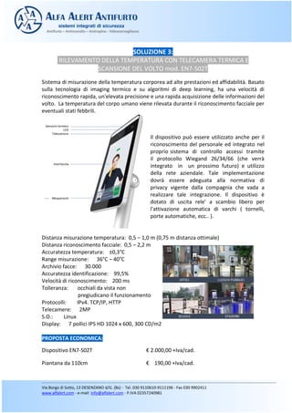 SOLUZIONE 3:
RILEVAMENTO DELLA TEMPERATURA CON TELECAMERA TERMICA E
SCANSIONE DEL VOLTO mod. EN7-S02T
Sistema di misurazione della temperatura corporea ad alte prestazioni ed affidabilità. Basato
sulla tecnologia di imaging termico e su algoritmi di deep learning, ha una velocità di
riconoscimento rapida, un'elevata precisione e una rapida acquisizione delle informazioni del
volto. La temperatura del corpo umano viene rilevata durante il riconoscimento facciale per
eventuali stati febbrili.
Il dispositivo può essere utilizzato anche per il
riconoscimento del personale ed integrato nel
proprio sistema di controllo accessi tramite
il protocollo Wiegand 26/34/66 (che verrà
integrato in un prossimo futuro) e utilizzo
della rete aziendale. Tale implementazione
dovrà essere adeguata alla normativa di
privacy vigente dalla compagnia che vada a
realizzare tale integrazione. Il dispositivo è
dotato di uscita rele' a scambio libero per
l'attivazione automatica di varchi ( tornelli,
porte automatiche, ecc.. ).
Distanza misurazione temperatura: 0,5 – 1,0 m (0,75 m distanza ottimale)
Distanza riconoscimento facciale: 0,5 – 2,2 m
Accuratezza temperatura: ±0,3°C
Range misurazione: 36°C – 40°C
Archivio facce: 30.000
Accuratezza identificazione: 99,5%
Velocità di riconoscimento: 200 ms
Tolleranza: occhiali da vista non
pregiudicano il funzionamento
Protocolli: IPv4. TCP/IP, HTTP
Telecamere: 2MP
S.O.: Linux
Display: 7 pollici IPS HD 1024 x 600, 300 CD/m2
PROPOSTA ECONOMICA:
Dispositivo EN7-S02T € 2.000,00 +Iva/cad.
Piantana da 110cm € 190,00 +Iva/cad.
 