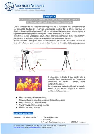 SOLUZIONE 4:
RILEVAMENTO DELLA TEMPERATURA CON TELECAMERA TERMICA
PER GRANDI AREE mod. KIT BODYTEMP BLACKBODY
IL KIT è composto da una telecamera termografica per la rivelazione della temperatura con
una sensibilità standard di +- 0,5°C ad una distanza variabile da 1 a 10 mt. Incorpora un
algoritmo basato sull'intelligenza artificiale per rilevare volti e permette un allarme sonoro al
superamento della temperatura configurata come temperatura di allarme.
Nel KIT viene incluso uno speciale strumento di calibrazione conosciuto come “BLACKBODY”,
che aumenta la sensibilità della telecamera collegata portandola a +-0,3°C.
Questa soluzione è consigliata per il controllo febbrile ad altissima precisione, specie nelle
zone più trafficate in quanto ha la caratteristica di misurare fino a 30 volti in contemporanea.
Il dispositivo è dotato di due uscite rele' a
scambio libero programmabili per l'attivazione
automatica di varchi ( tornelli, porte
automatiche, ecc.. ).
La telelecamera proposta utilizza il protocollo
ONVIF e può essere integrata in impianti
esistenti che lo gestiscono.
• Misura accurata, efficiente e sicura
• Rilevamento senza contatto, passaggio fluido delle persone
• Misura multipla, accesso efficiente
• Avviso visivo per temperatura anomala
• Rivelazione “senza maschera”
PROPOSTA ECONOMICA:
KIT BODYTEMP composto da: 1 Telecamera termica
1 Blackbody
 