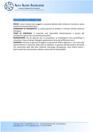 CONDIZIONI GENERALI DI VENDITA:
PREZZI: I prezzi indicati sono soggetti a variazioni dettate dalla richiesta di mercato e vanno
valutati al momento dell'ordine.
CONDIZIONI DI PAGAMENTO: Su questa gamma di prodotti è richiesto bonifico bancario
anticipato.
TEMPI DI CONSEGNA: Il materiale sarà disponibile indicativamente a partire dal
quindicesimo giorno dal ricevimento del bonifico.
MANODOPERA: Per gli apparati che lo necessitano, la manodopera verrà quantificata a
consultivo in base al tempo impiegato applicando la consueta tariffazione oraria.
GARANZIA: Varranno le garanzie di legge di cui gli articoli 1940 e seguenti c.c. (un anno sulle
apparecchiature a decorrere dalla data di collaudo). La garanzia decade qualora personale
non autorizzato dalla Alfa Alert Antifurto intervenga sull’apparato. Sono inoltre esclusi i
danni causati da manomissioni, cadute o cause esterne imprevedibili.
 