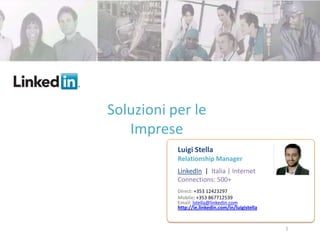 Soluzioni per le
   Imprese
           Luigi Stella
           Relationship Manager
           LinkedIn | Italia | Internet
           Connections: 500+
           Direct: +353 12423297
           Moblie: +353 867712539+
           Email: lstella@linkedin.com
           http://ie.linkedin.com/in/luigistella
           35316363129
                                                   1
 