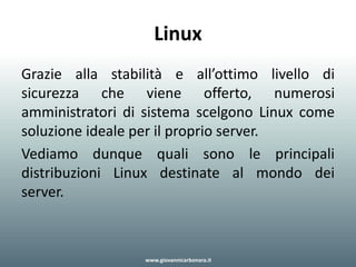 Linux
Grazie alla stabilità e all’ottimo livello di
sicurezza che viene offerto, numerosi
amministratori di sistema scelgono Linux come
soluzione ideale per il proprio server.
Vediamo dunque quali sono le principali
distribuzioni Linux destinate al mondo dei
server.
www.giovannicarbonara.it
 