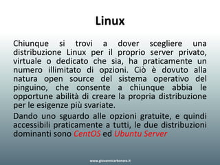 Linux
Chiunque si trovi a dover scegliere una
distribuzione Linux per il proprio server privato,
virtuale o dedicato che sia, ha praticamente un
numero illimitato di opzioni. Ciò è dovuto alla
natura open source del sistema operativo del
pinguino, che consente a chiunque abbia le
opportune abilità di creare la propria distribuzione
per le esigenze più svariate.
Dando uno sguardo alle opzioni gratuite, e quindi
accessibili praticamente a tutti, le due distribuzioni
dominanti sono CentOS ed Ubuntu Server
www.giovannicarbonara.it
 