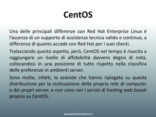 CentOS
Una delle principali differenze con Red Hat Enterprise Linux è
l’assenza di un supporto di assistenza tecnica valido e continuo, a
differenza di quanto accade con Red Hat per i suoi clienti.
Tralasciando questo aspetto, però, CentOS nel tempo è riuscita a
raggiungere un livello di affidabilità davvero degno di nota,
collocandosi in una posizione di tutto rispetto nella classifica
delle preferenze in ambienti server.
Sono molte, infatti, le aziende che hanno ripiegato su questa
distribuzione per la realizzazione della propria rete di computer
o dei propri server, e non sono rari i servizi di hosting web basati
proprio su CentOS.
www.giovannicarbonara.it
 