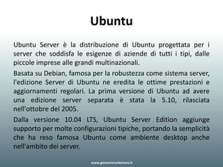 Ubuntu
Ubuntu Server è la distribuzione di Ubuntu progettata per i
server che soddisfa le esigenze di aziende di tutti i tipi, dalle
piccole imprese alle grandi multinazionali.
Basata su Debian, famosa per la robustezza come sistema server,
l'edizione Server di Ubuntu ne eredita le ottime prestazioni e
aggiornamenti regolari. La prima versione di Ubuntu ad avere
una edizione server separata è stata la 5.10, rilasciata
nell'ottobre del 2005.
Dalla versione 10.04 LTS, Ubuntu Server Edition aggiunge
supporto per molte configurazioni tipiche, portando la semplicità
che ha reso famosa Ubuntu come ambiente desktop anche
nell'ambito dei server.
www.giovannicarbonara.it
 