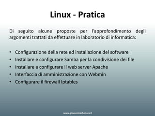 Linux - Pratica
Di seguito alcune proposte per l’approfondimento degli
argomenti trattati da effettuare in laboratorio di informatica:
• Configurazione della rete ed installazione del software
• Installare e configurare Samba per la condivisione dei file
• Installare e configurare il web server Apache
• Interfaccia di amministrazione con Webmin
• Configurare il firewall Iptables
www.giovannicarbonara.it
 