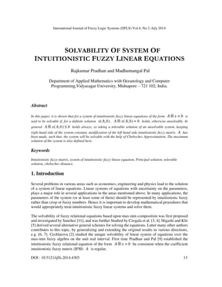 International Journal of Fuzzy Logic Systems (IJFLS) Vol.4, No.3, July 2014
DOI : 10.5121/ijfls.2014.4303 13
SOLVABILITY OF SYSTEM OF
INTUITIONISTIC FUZZY LINEAR EQUATIONS
Rajkumar Pradhan and Madhumangal Pal
Department of Applied Mathematics with Oceanology and Computer
Programming,Vidyasagar University, Midnapore – 721 102, India.
Abstract
In this paper, it is shown that for a system of intuitionistic fuzzy linear equations of the form bxA =⊗ is
said to be solvable if, for a definite solution );( bAx , bbAxA =);(⊗ holds, otherwise unsolvable. In
general bbAxA ≤⊗ );( holds always, so taking a tolerable solution of an unsolvable system, keeping
right hand side of the system constant, modification of the left hand side intuitionistic fuzzy matrix A has
been made, such that, the system will be solvable with the help of Chebychev Approximation. The maximum
solution of the system is also defined here.
Keywords
Intuitionistic fuzzy matrix, system of intuitionistic fuzzy linear equation, Principal solution, tolerable
solution, chebychev distance.
1. Introduction
Several problems in various areas such as economics, engineering and physics lead to the solution
of a system of linear equations. Linear systems of equations with uncertainty on the parameters,
plays a major role in several applications in the areas mentioned above. In many applications, the
parameters of the system (or at least some of them) should be represented by intuitionistic fuzzy
rather than crisp or fuzzy numbers. Hence it is important to develop mathematical procedures that
would appropriately treat intuitionistic fuzzy linear systems and solve them.
The solvability of fuzzy relational equations based upon max-min composition was first proposed
and investigated by Sanchez [11], and was further Studied by Czogala et al. [3, 4]. Higashi and Klir
[5] derived several alternative general schemes for solving the equations. Latter many other authors
contributes to this topic, by generalizing and extending the original results in various directions,
e.g. [6, 7]. Cechlarova [2] studied the unique solvability of linear system of equations over the
max-min fuzzy algebra on the unit real interval. First time Pradhan and Pal [9] established the
intuitionistic fuzzy relational equation of the form bxA =⊗ be consistent when the coefficient
intuitionistic fuzzy matrix (IFM) A is regular.
 