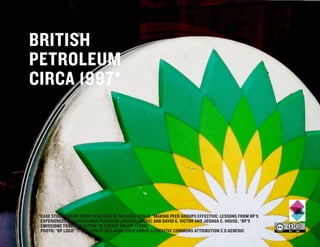 BRITISH
PETROLEUM
CIRCA 1997*




 *CASE STUDY DRAWN FROM RESEARCH BY MICHAEL GOOLD, “MAKING PEER GROUPS EFFECTIVE: LESSONS FROM BP’S
  EXPERIENCES” IN LONG RANGE PLANNING JOURNAL (2005) AND DAVID G. VICTOR AND JOSHUA C. HOUSE, “BP’S
  EMISSIONS TRADING SYSTEM” IN ENERGY POLICY (2006)
  PHOTO: “BP LOGO” © 2011 LOUISE MCLAREN, USED UNDER A CREATIVE COMMONS ATTRIBUTION 2.0 GENERIC
 