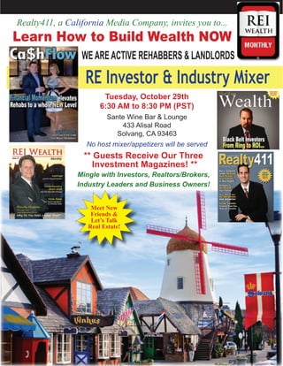 Realty411, a California Media Company, invites you to...

Learn How to Build Wealth NOW
WE ARE ACTIVE REHABBERS & LANDLORDS

RE Investor & Industry Mixer
Tuesday, October 29th
6:30 AM to 8:30 PM (PST)
Sante Wine Bar & Lounge
433 Alisal Road
Solvang, CA 93463
No host mixer/appetizers will be served

** Guests Receive Our Three
Investment Magazines! **

Mingle with Investors, Realtors/Brokers,
Industry Leaders and Business Owners!
Meet New
Friends &
Let’s Talk
Real Estate!

 