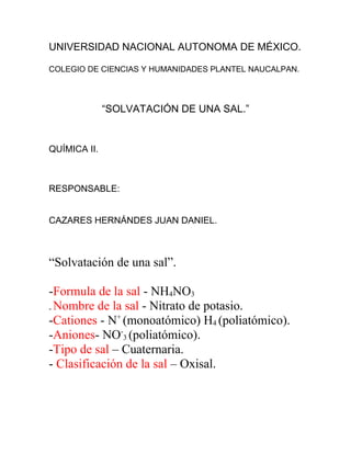 UNIVERSIDAD NACIONAL AUTONOMA DE MÉXICO.
COLEGIO DE CIENCIAS Y HUMANIDADES PLANTEL NAUCALPAN.
“SOLVATACIÓN DE UNA SAL.”
QUÍMICA II.
RESPONSABLE:
CAZARES HERNÁNDES JUAN DANIEL.
“Solvatación de una sal”.
-Formula de la sal - NH4NO3
- Nombre de la sal - Nitrato de potasio.
-Cationes - N+
(monoatómico) H4 (poliatómico).
-Aniones- NO-
3 (poliatómico).
-Tipo de sal – Cuaternaria.
- Clasificación de la sal – Oxisal.
 
