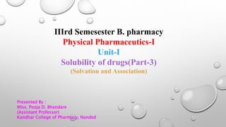 IIIrd Semesester B. pharmacy
Physical Pharmaceutics-I
Unit-I
Solubility of drugs(Part-3)
(Solvation and Association)
Presented By :
Miss. Pooja D. Bhandare
(Assistant Professor)
Kandhar College of Pharmacy, Nanded
 