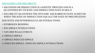 SOLVATION AND SOLUBILITY
• SOLVATION OR DISSOLUTION IS A KINETIC PROCESS AND IS A
QUANTIFIED BY ITS RATE AND DISSOLUTION RATE IS MOL/S
• SOLUBILITY QUANTIFIES THE DYNAMIC EQUILIBRIUM STATE ACHIEVED
WHEN THE RATE OF DISSOLUTION EQUALS THE RATE OF PRECIPITATION
SOLVENTS AND INTERMOLECULAR INTERACTIONS:
• HYDROGEN BONDING
• ION-DIPOLE INTERACTIONS
• VAN DER WAALS FORCES
 DIPOLE-DIPOLE
 DIPOLE-INDUCED DIPOLE
 INDUCED DIPOLE- INDUCED DIPOLE INTERACTIONS
 