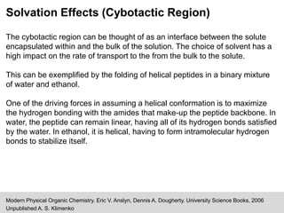 Solvation Effects (Cybotactic Region)
Modern Physical Organic Chemistry. Eric V. Anslyn, Dennis A. Dougherty. University Science Books, 2006
Unpublished A. S. Klimenko
The cybotactic region can be thought of as an interface between the solute
encapsulated within and the bulk of the solution. The choice of solvent has a
high impact on the rate of transport to the from the bulk to the solute.
This can be exemplified by the folding of helical peptides in a binary mixture
of water and ethanol.
One of the driving forces in assuming a helical conformation is to maximize
the hydrogen bonding with the amides that make-up the peptide backbone. In
water, the peptide can remain linear, having all of its hydrogen bonds satisfied
by the water. In ethanol, it is helical, having to form intramolecular hydrogen
bonds to stabilize itself.
 