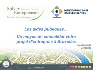 Les aides publiques…   Un moyen de consolider votre projet d’entreprise à Bruxelles David Azaerts Conseiller Le  23 février 2011 
