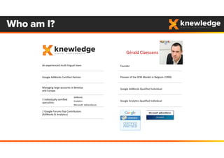 Founder
Pioneer of the SEM Market in Belgium (1999) 
Google AdWords Qualified Individual
Google Analytics Qualified Individual
Who am I?
An experienced multi‐lingual team
Google AdWords Certified Partner
Managing large accounts in Benelux 
and Europe.
5 individually certified 
specialists:
AdWords
Analytics 
Microsoft  AdExcellence
2 Google Forums Top Contributors
(AdWords & Analytics)
Gérald Claessens
 