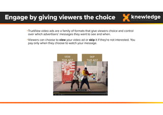 •TrueView video ads are a family of formats that give viewers choice and control
over which advertisers’ messages they want to see and when.
•Viewers can choose to view your video ad or skip it if they're not interested. You
pay only when they choose to watch your message.
Engage by giving viewers the choice
SKIP
THIS AD?
VIEW
THIS AD?
 