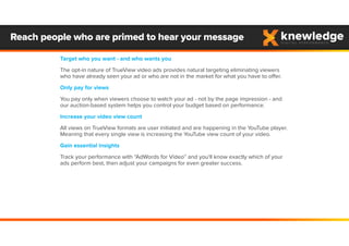 Target who you want - and who wants you
The opt-in nature of TrueView video ads provides natural targeting eliminating viewers
who have already seen your ad or who are not in the market for what you have to offer.
Only pay for views
You pay only when viewers choose to watch your ad - not by the page impression - and
our auction-based system helps you control your budget based on performance.
Increase your video view count
All views on TrueView formats are user initiated and are happening in the YouTube player.
Meaning that every single view is increasing the YouTube view count of your video.
Gain essential insights
Track your performance with “AdWords for Video” and you'll know exactly which of your
ads perform best, then adjust your campaigns for even greater success.
Reach people who are primed to hear your message
 