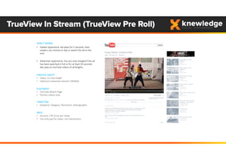 TrueView In Stream (TrueView Pre Roll)
HOW IT WORKS
• Viewer experience: Ad plays for 5 seconds, then 
viewers can choose to skip or watch the ad to the 
end.
• Advertiser experience: You are only charged if the ad 
has been watched in full or for at least 30 seconds. 
Ads play on YouTube videos of all lengths. 
CREATIVE ASSETS
• Video, no max length
• Optional companion banner (300x60) 
PLACEMENT
• YouTube Watch Page
• Partner videos only
TARGETING
• Keyword, Category, Placement, Demographic
PRICE 
• Auction, CPV (Cost per View)
• You only pay for views, not impressions
 